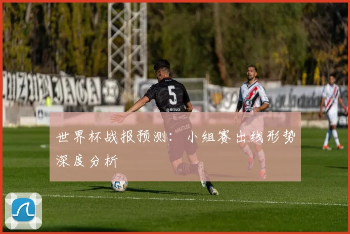 世界杯战报预测：小组赛出线形势深度分析