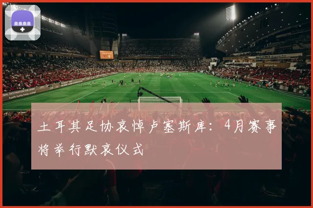 土耳其足协哀悼卢塞斯库：4月赛事将举行默哀仪式