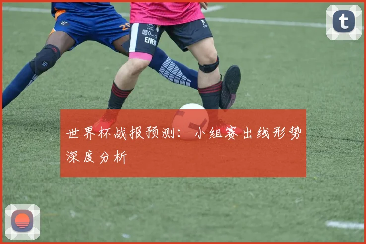 世界杯战报预测：小组赛出线形势深度分析