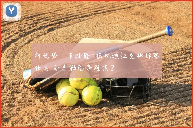杆优势！卡梅隆-杨凯迪拉克锦标赛独走 舍夫勒陷争冠集团
