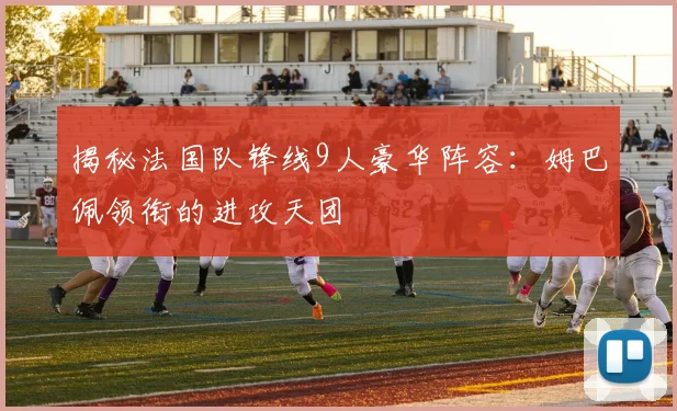 揭秘法国队锋线9人豪华阵容：姆巴佩领衔的进攻天团