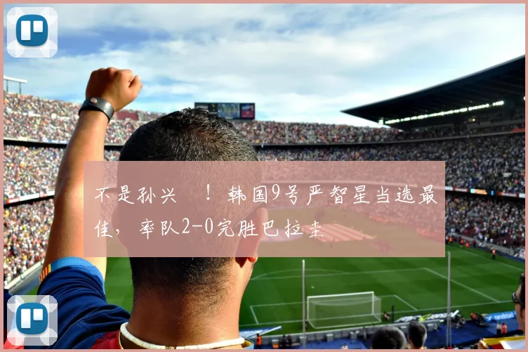 不是孙兴慜！韩国9号严智星当选最佳，率队2-0完胜巴拉圭