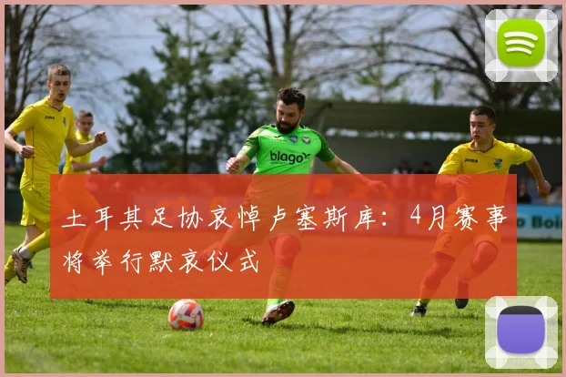 土耳其足协哀悼卢塞斯库：4月赛事将举行默哀仪式