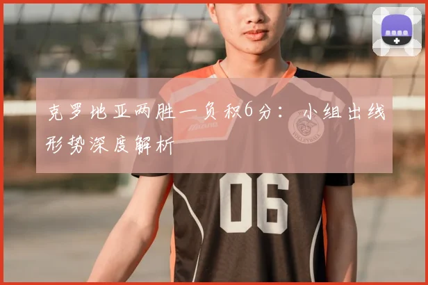 克罗地亚两胜一负积6分：小组出线形势深度解析