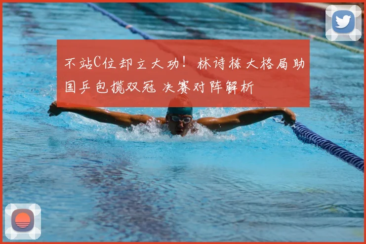 不站C位却立大功！林诗栋大格局助国乒包揽双冠 决赛对阵解析