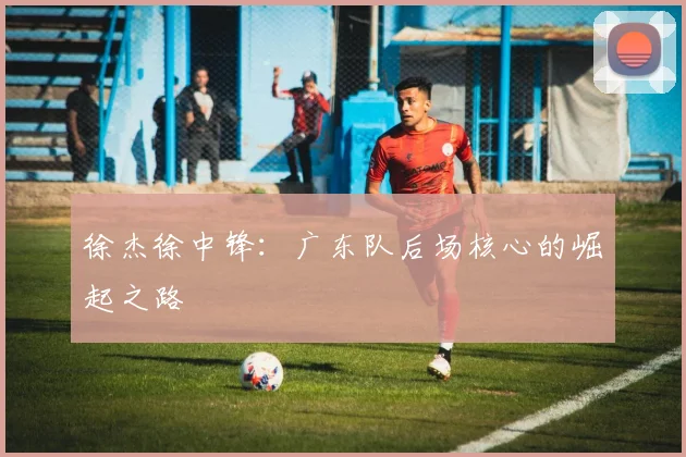 徐杰徐中锋：广东队后场核心的崛起之路