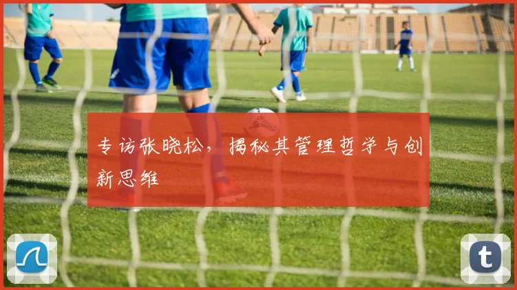 专访张晓松，揭秘其管理哲学与创新思维