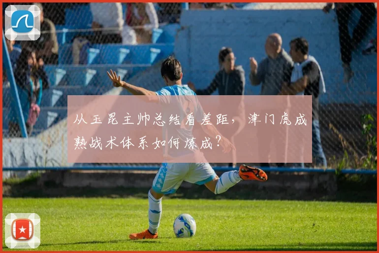 从玉昆主帅总结看差距，津门虎成熟战术体系如何炼成？