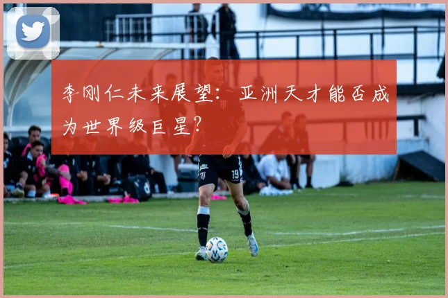 李刚仁未来展望：亚洲天才能否成为世界级巨星？