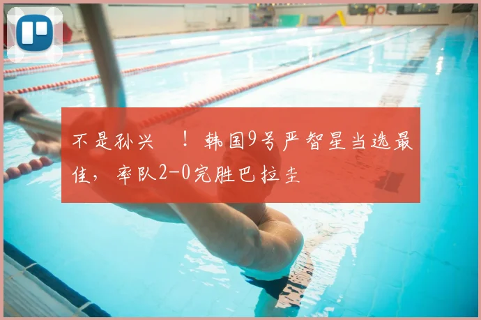 不是孙兴慜！韩国9号严智星当选最佳，率队2-0完胜巴拉圭