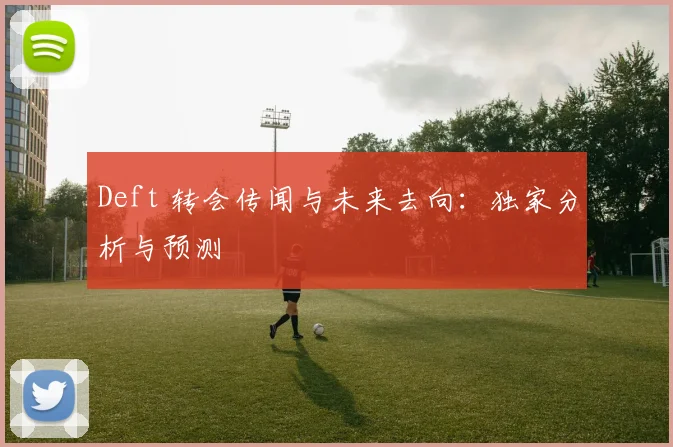 Deft 转会传闻与未来去向：独家分析与预测